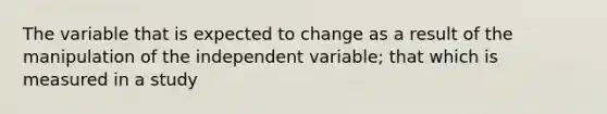 The variable that is expected to change as a result of the manipulation of the independent variable; that which is measured in a study