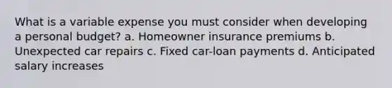 What is a variable expense you must consider when developing a personal budget? a. Homeowner insurance premiums b. Unexpected car repairs c. Fixed car-loan payments d. Anticipated salary increases