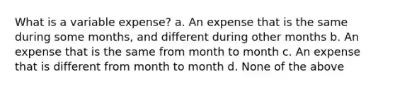 What is a variable expense? a. An expense that is the same during some months, and different during other months b. An expense that is the same from month to month c. An expense that is different from month to month d. None of the above