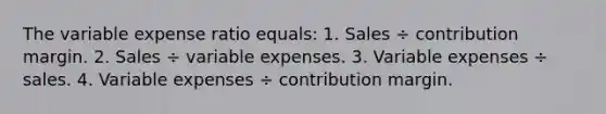 The variable expense ratio equals: 1. Sales ÷ contribution margin. 2. Sales ÷ variable expenses. 3. Variable expenses ÷ sales. 4. Variable expenses ÷ contribution margin.