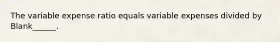 The variable expense ratio equals variable expenses divided by Blank______.