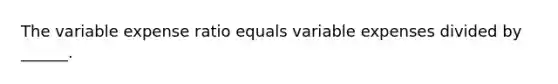 The variable expense ratio equals variable expenses divided by ______.