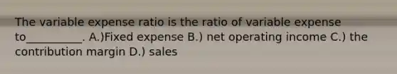 The variable expense ratio is the ratio of variable expense to__________. A.)Fixed expense B.) net operating income C.) the contribution margin D.) sales