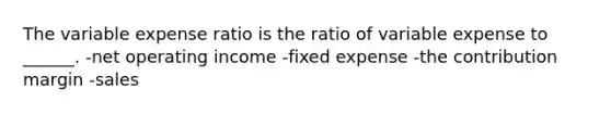 The variable expense ratio is the ratio of variable expense to ______. -net operating income -fixed expense -the contribution margin -sales