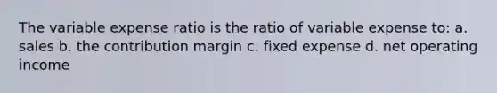 The variable expense ratio is the ratio of variable expense to: a. sales b. the contribution margin c. fixed expense d. net operating income