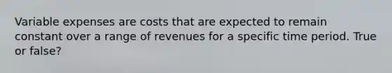 Variable expenses are costs that are expected to remain constant over a range of revenues for a specific time period. True or false?