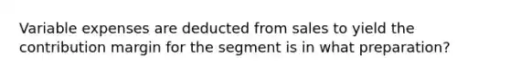 Variable expenses are deducted from sales to yield the contribution margin for the segment is in what preparation?