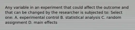 Any variable in an experiment that could affect the outcome and that can be changed by the researcher is subjected to: Select one: A. experimental control B. statistical analysis C. random assignment D. main effects