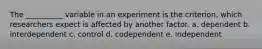 The __________ variable in an experiment is the criterion, which researchers expect is affected by another factor. a. dependent b. interdependent c. control d. codependent e. independent