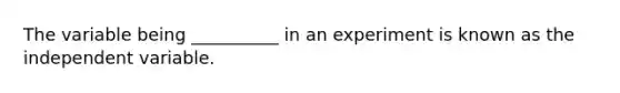 The variable being __________ in an experiment is known as the independent variable.