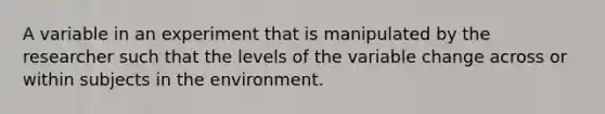 A variable in an experiment that is manipulated by the researcher such that the levels of the variable change across or within subjects in the environment.