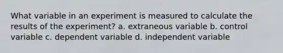 What variable in an experiment is measured to calculate the results of the experiment? a. extraneous variable b. control variable c. dependent variable d. independent variable