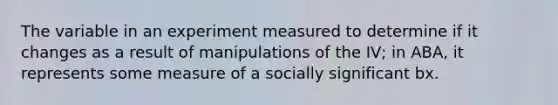 The variable in an experiment measured to determine if it changes as a result of manipulations of the IV; in ABA, it represents some measure of a socially significant bx.