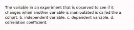 The variable in an experiment that is observed to see if it changes when another variable is manipulated is called the a. cohort. b. independent variable. c. dependent variable. d. correlation coefficient.