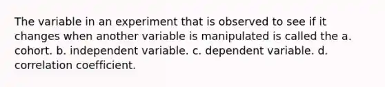 The variable in an experiment that is observed to see if it changes when another variable is manipulated is called the a. cohort. b. independent variable. c. dependent variable. d. correlation coefficient.