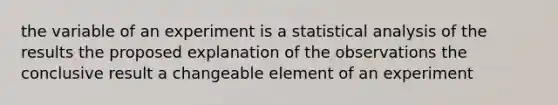 the variable of an experiment is a statistical analysis of the results the proposed explanation of the observations the conclusive result a changeable element of an experiment