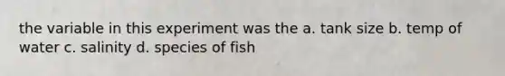 the variable in this experiment was the a. tank size b. temp of water c. salinity d. species of fish