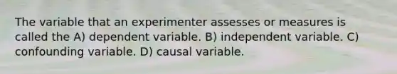 The variable that an experimenter assesses or measures is called the A) dependent variable. B) independent variable. C) confounding variable. D) causal variable.