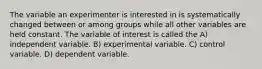 The variable an experimenter is interested in is systematically changed between or among groups while all other variables are held constant. The variable of interest is called the A) independent variable. B) experimental variable. C) control variable. D) dependent variable.