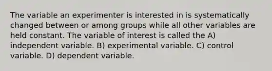 The variable an experimenter is interested in is systematically changed between or among groups while all other variables are held constant. The variable of interest is called the A) independent variable. B) experimental variable. C) control variable. D) dependent variable.