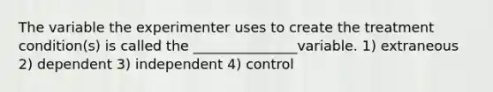 The variable the experimenter uses to create the treatment condition(s) is called the _______________variable. 1) extraneous 2) dependent 3) independent 4) control