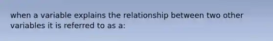 when a variable explains the relationship between two other variables it is referred to as a: