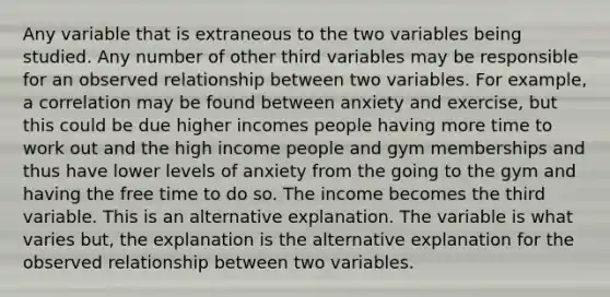 Any variable that is extraneous to the two variables being studied. Any number of other third variables may be responsible for an observed relationship between two variables. For example, a correlation may be found between anxiety and exercise, but this could be due higher incomes people having more time to work out and the high income people and gym memberships and thus have lower levels of anxiety from the going to the gym and having the free time to do so. The income becomes the third variable. This is an alternative explanation. The variable is what varies but, the explanation is the alternative explanation for the observed relationship between two variables.