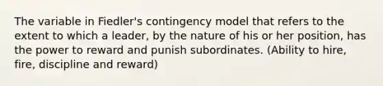 The variable in Fiedler's contingency model that refers to the extent to which a leader, by the nature of his or her position, has the power to reward and punish subordinates. (Ability to hire, fire, discipline and reward)