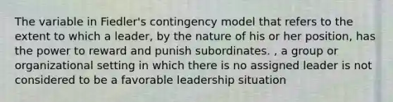 The variable in Fiedler's contingency model that refers to the extent to which a leader, by the nature of his or her position, has the power to reward and punish subordinates. , a group or organizational setting in which there is no assigned leader is not considered to be a favorable leadership situation