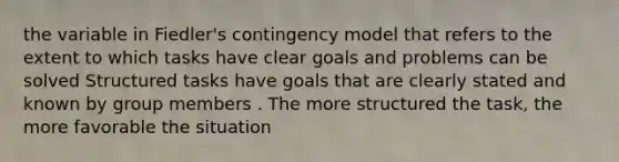 the variable in Fiedler's contingency model that refers to the extent to which tasks have clear goals and problems can be solved Structured tasks have goals that are clearly stated and known by group members . The more structured the task, the more favorable the situation