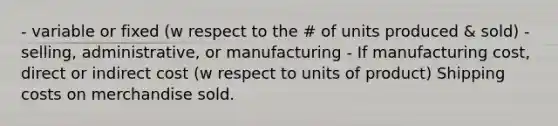 - variable or fixed (w respect to the # of units produced & sold) - selling, administrative, or manufacturing - If manufacturing cost, direct or indirect cost (w respect to units of product) Shipping costs on merchandise sold.