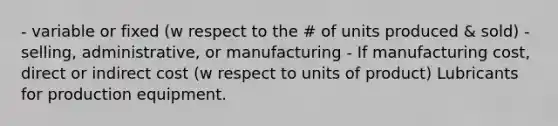 - variable or fixed (w respect to the # of units produced & sold) - selling, administrative, or manufacturing - If manufacturing cost, direct or indirect cost (w respect to units of product) Lubricants for production equipment.