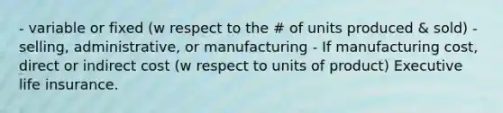 - variable or fixed (w respect to the # of units produced & sold) - selling, administrative, or manufacturing - If manufacturing cost, direct or indirect cost (w respect to units of product) Executive life insurance.