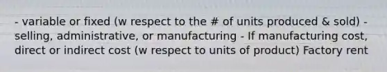 - variable or fixed (w respect to the # of units produced & sold) - selling, administrative, or manufacturing - If manufacturing cost, direct or indirect cost (w respect to units of product) Factory rent