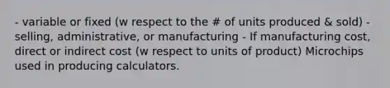 - variable or fixed (w respect to the # of units produced & sold) - selling, administrative, or manufacturing - If manufacturing cost, direct or indirect cost (w respect to units of product) Microchips used in producing calculators.