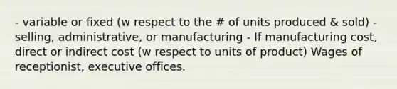 - variable or fixed (w respect to the # of units produced & sold) - selling, administrative, or manufacturing - If manufacturing cost, direct or indirect cost (w respect to units of product) Wages of receptionist, executive offices.