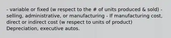 - variable or fixed (w respect to the # of units produced & sold) - selling, administrative, or manufacturing - If manufacturing cost, direct or indirect cost (w respect to units of product) Depreciation, executive autos.