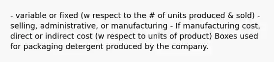 - variable or fixed (w respect to the # of units produced & sold) - selling, administrative, or manufacturing - If manufacturing cost, direct or indirect cost (w respect to units of product) Boxes used for packaging detergent produced by the company.