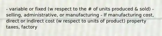 - variable or fixed (w respect to the # of units produced & sold) - selling, administrative, or manufacturing - If manufacturing cost, direct or indirect cost (w respect to units of product) property taxes, factory