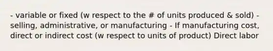 - variable or fixed (w respect to the # of units produced & sold) - selling, administrative, or manufacturing - If manufacturing cost, direct or indirect cost (w respect to units of product) Direct labor