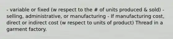 - variable or fixed (w respect to the # of units produced & sold) - selling, administrative, or manufacturing - If manufacturing cost, direct or indirect cost (w respect to units of product) Thread in a garment factory.