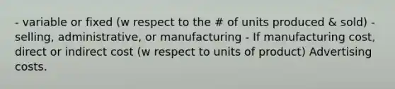 - variable or fixed (w respect to the # of units produced & sold) - selling, administrative, or manufacturing - If manufacturing cost, direct or indirect cost (w respect to units of product) Advertising costs.