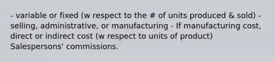 - variable or fixed (w respect to the # of units produced & sold) - selling, administrative, or manufacturing - If manufacturing cost, direct or indirect cost (w respect to units of product) Salespersons' commissions.