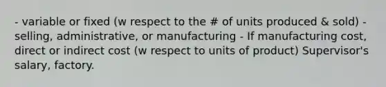 - variable or fixed (w respect to the # of units produced & sold) - selling, administrative, or manufacturing - If manufacturing cost, direct or indirect cost (w respect to units of product) Supervisor's salary, factory.