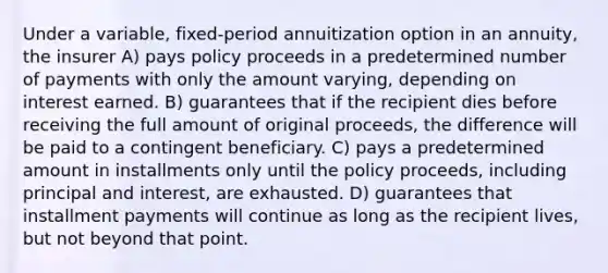 Under a variable, fixed-period annuitization option in an annuity, the insurer A) pays policy proceeds in a predetermined number of payments with only the amount varying, depending on interest earned. B) guarantees that if the recipient dies before receiving the full amount of original proceeds, the difference will be paid to a contingent beneficiary. C) pays a predetermined amount in installments only until the policy proceeds, including principal and interest, are exhausted. D) guarantees that installment payments will continue as long as the recipient lives, but not beyond that point.