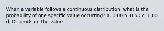 When a variable follows a continuous distribution, what is the probability of one specific value occurring? a. 0.00 b. 0.50 c. 1.00 d. Depends on the value