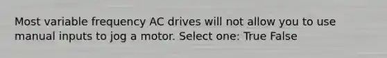 Most variable frequency AC drives will not allow you to use manual inputs to jog a motor. Select one: True False