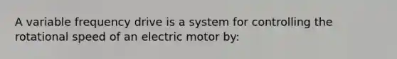 A variable frequency drive is a system for controlling the rotational speed of an electric motor by: