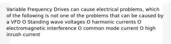 Variable Frequency Drives can cause electrical problems, which of the following is not one of the problems that can be caused by a VFD O Standing wave voltages O harmonic currents O electromagnetic interference O common mode current O high inrush current