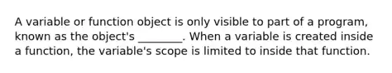 A variable or function object is only visible to part of a program, known as the object's ________. When a variable is created inside a function, the variable's scope is limited to inside that function.